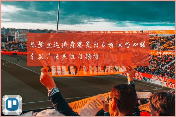 陈梦全运热身赛复出合练状态回暖引发广泛关注与期待