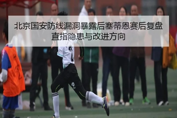 北京国安防线漏洞暴露后塞蒂恩赛后复盘直指隐患与改进方向